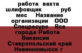 работа. вахта. шлифовщик. 50 000 руб./мес. › Название организации ­ ООО Спецресурс - Все города Работа » Вакансии   . Ставропольский край,Невинномысск г.